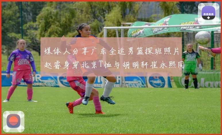 媒体人分享广东全运男篮探班照片赵睿身穿北京T恤与胡明轩崔永熙同框合影