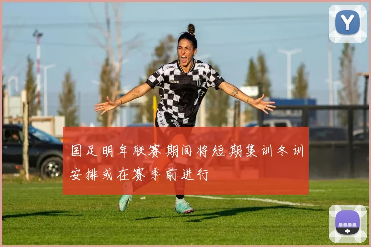 国足明年联赛期间将短期集训冬训安排或在赛季前进行