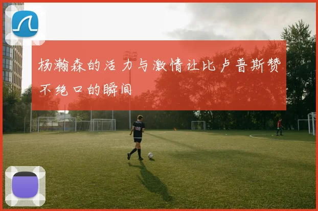 杨瀚森的活力与激情让比卢普斯赞不绝口的瞬间