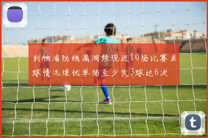 利物浦防线漏洞频现近10场比赛丢球情况堪忧单场至少失3球达6次