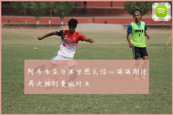 阿韦洛亚与库尔图瓦信心满满期待再次抽到曼城对决