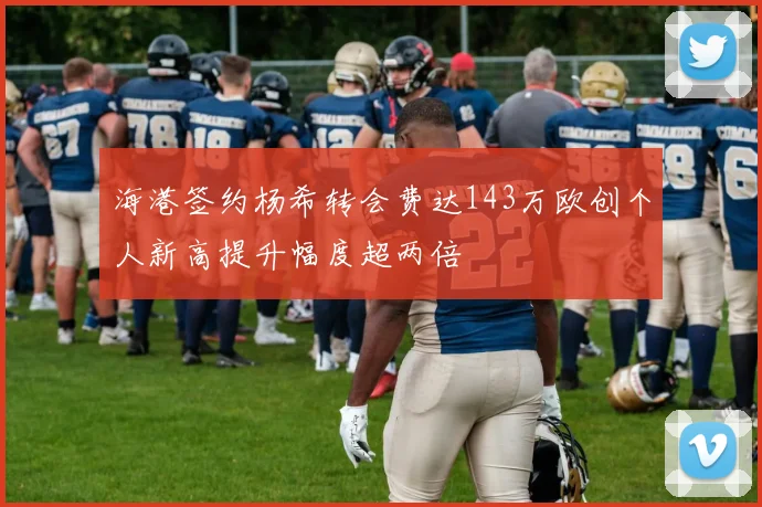 海港签约杨希转会费达143万欧创个人新高提升幅度超两倍