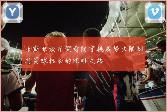 卡斯尔谈东契奇防守挑战努力限制其罚球机会的艰难之路