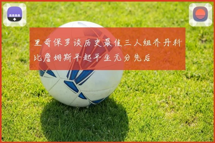 里奇保罗谈历史最佳三人组乔丹科比詹姆斯平起平坐无分先后