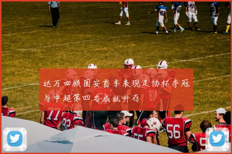 达万回顾国安首季表现足协杯夺冠与中超第四名成就并存