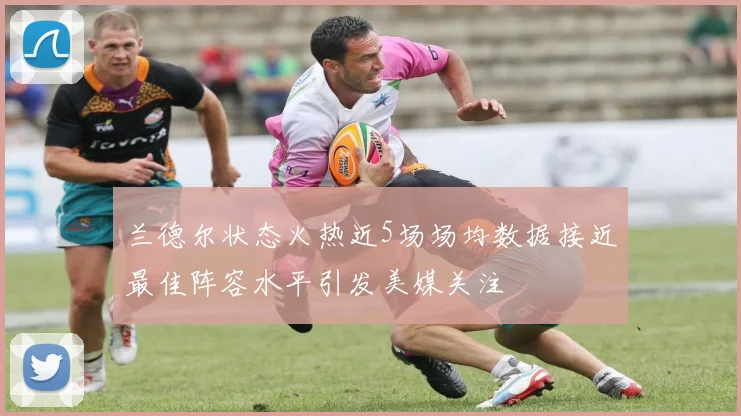 兰德尔状态火热近5场场均数据接近最佳阵容水平引发美媒关注