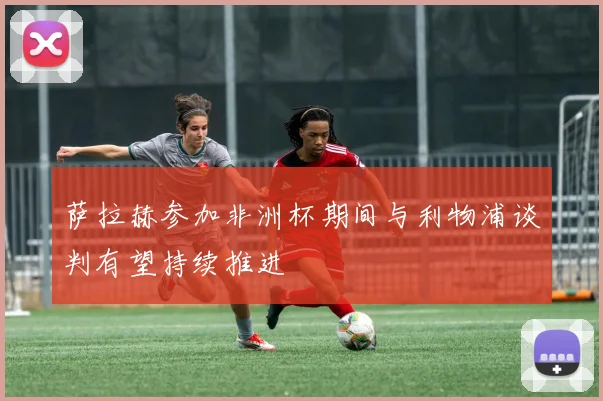 萨拉赫参加非洲杯期间与利物浦谈判有望持续推进