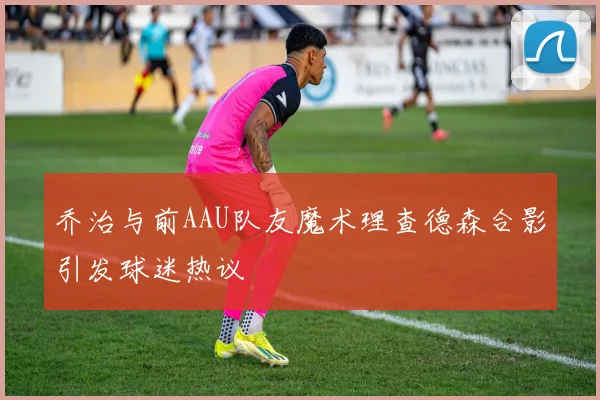乔治与前AAU队友魔术理查德森合影引发球迷热议
