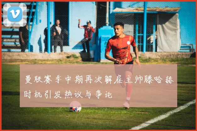 曼联赛季中期再次解雇主帅滕哈赫时机引发热议与争论