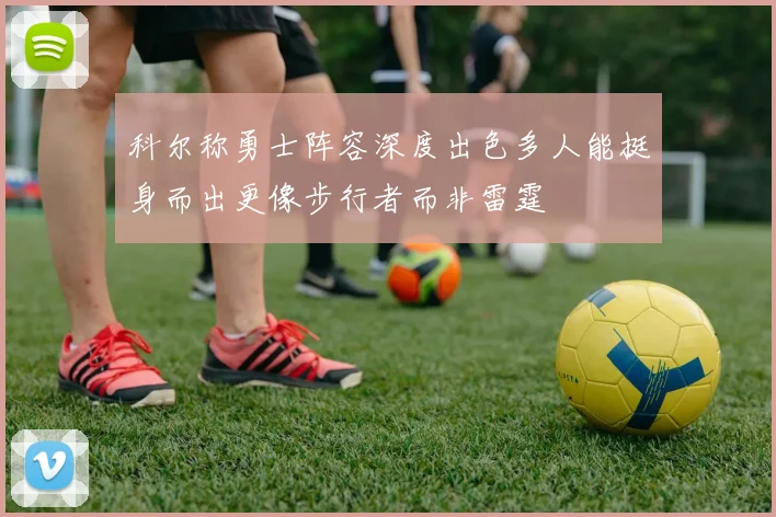 科尔称勇士阵容深度出色多人能挺身而出更像步行者而非雷霆