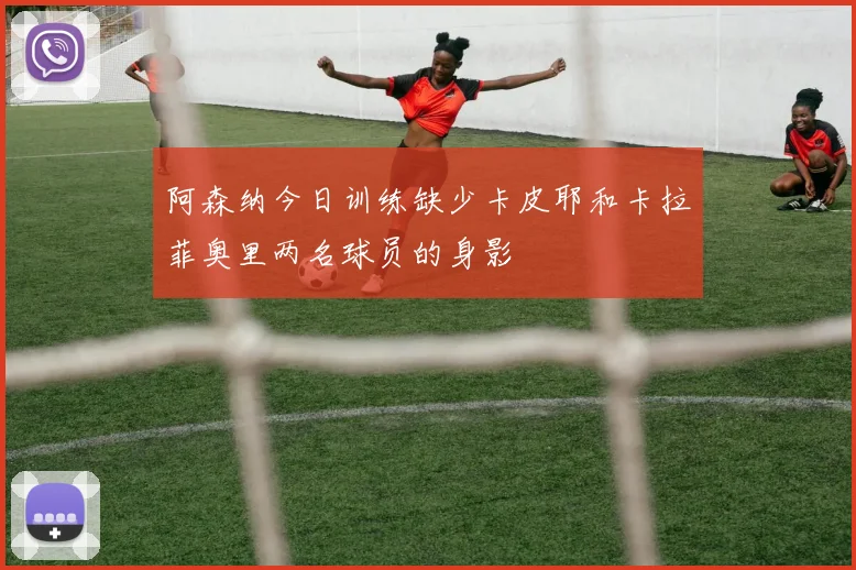 阿森纳今日训练缺少卡皮耶和卡拉菲奥里两名球员的身影