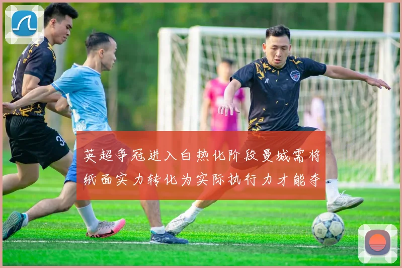 英超争冠进入白热化阶段曼城需将纸面实力转化为实际执行力才能夺冠