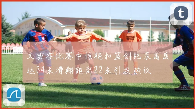 文班在比赛中惊艳扣篮创纪录高度达34米滑翔距离22米引发热议
