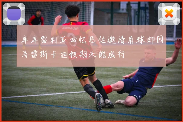 库库雷利亚回忆恩佐邀请看球却因马雷斯卡拒假期未能成行