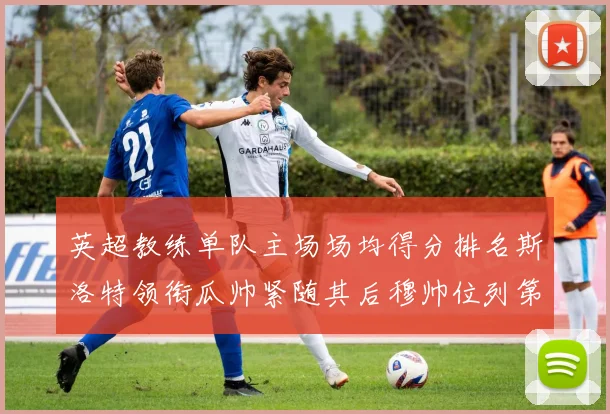 英超教练单队主场场均得分排名斯洛特领衔瓜帅紧随其后穆帅位列第五