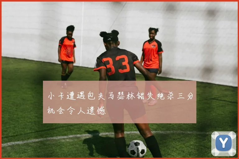 小卡遭遇包夹马瑟林错失绝杀三分机会令人遗憾