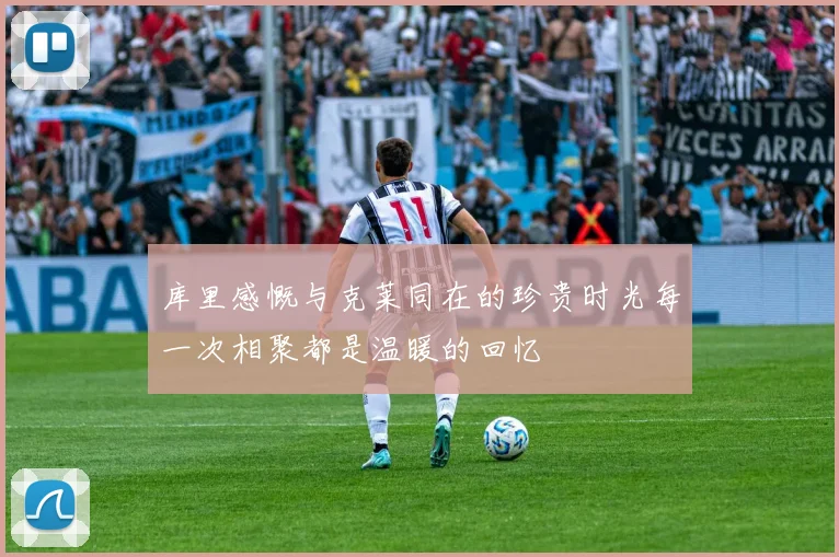 库里感慨与克莱同在的珍贵时光每一次相聚都是温暖的回忆