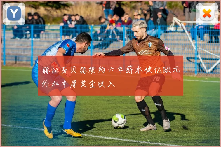 赫拉芬贝赫续约六年薪水破亿欧元外加丰厚奖金收入