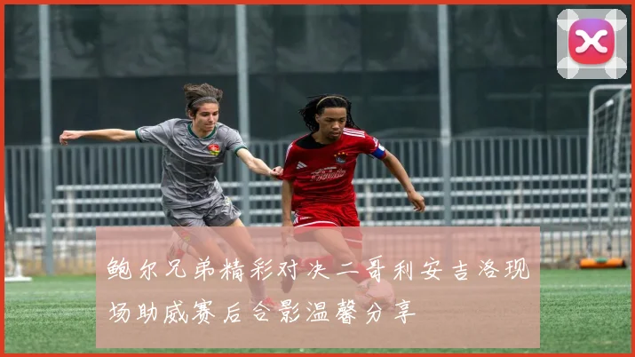 鲍尔兄弟精彩对决二哥利安吉洛现场助威赛后合影温馨分享