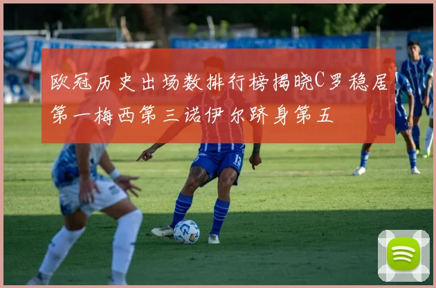 欧冠历史出场数排行榜揭晓C罗稳居第一梅西第三诺伊尔跻身第五