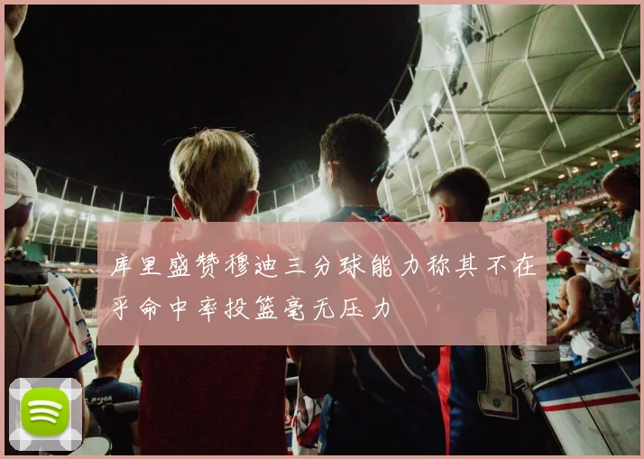 库里盛赞穆迪三分球能力称其不在乎命中率投篮毫无压力