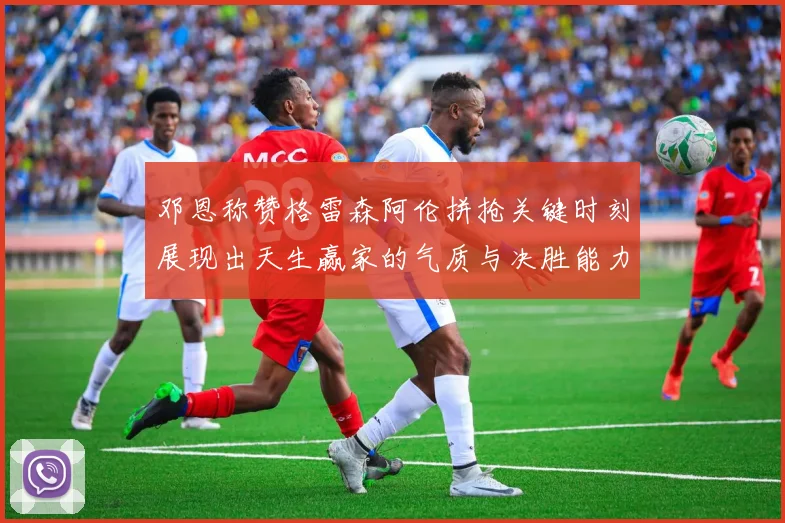 邓恩称赞格雷森阿伦拼抢关键时刻展现出天生赢家的气质与决胜能力
