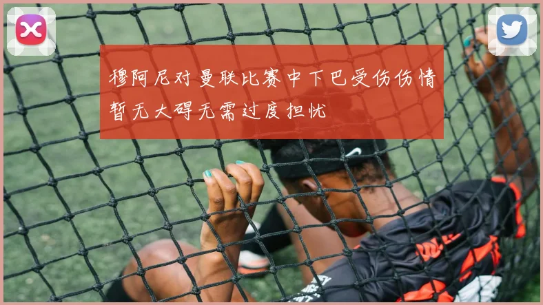 穆阿尼对曼联比赛中下巴受伤伤情暂无大碍无需过度担忧