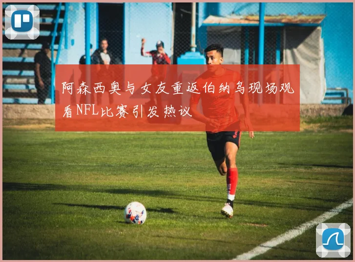 阿森西奥与女友重返伯纳乌现场观看NFL比赛引发热议