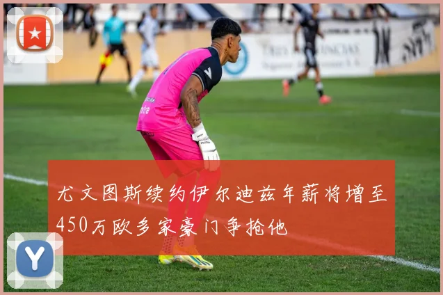尤文图斯续约伊尔迪兹年薪将增至450万欧多家豪门争抢他