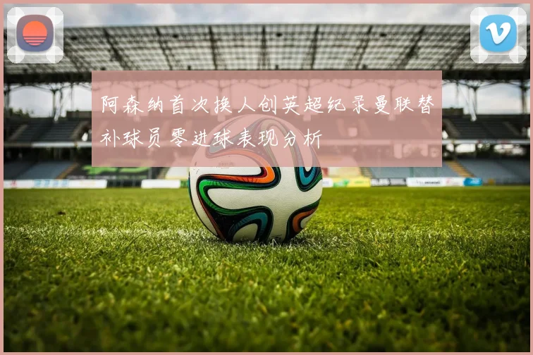 阿森纳首次换人创英超纪录曼联替补球员零进球表现分析