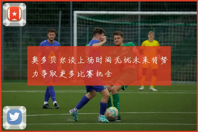 奥多贝尔谈上场时间无忧未来将努力争取更多比赛机会