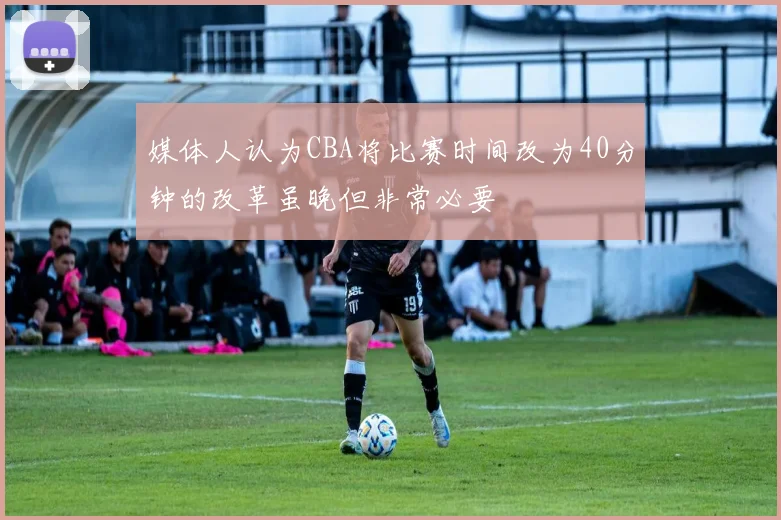 媒体人认为CBA将比赛时间改为40分钟的改革虽晚但非常必要