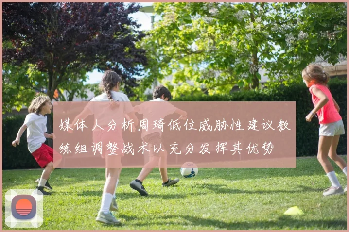 媒体人分析周琦低位威胁性建议教练组调整战术以充分发挥其优势