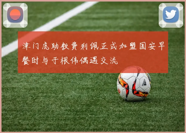 津门虎助教费利佩正式加盟国安早餐时与于根伟偶遇交流
