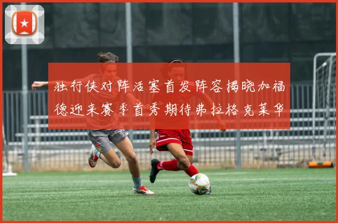 独行侠对阵活塞首发阵容揭晓加福德迎来赛季首秀期待弗拉格克莱华盛顿克里斯蒂表现