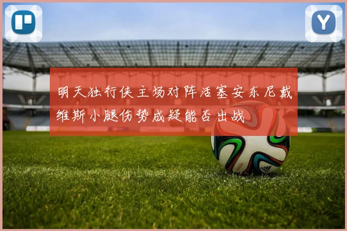 明天独行侠主场对阵活塞安东尼戴维斯小腿伤势成疑能否出战