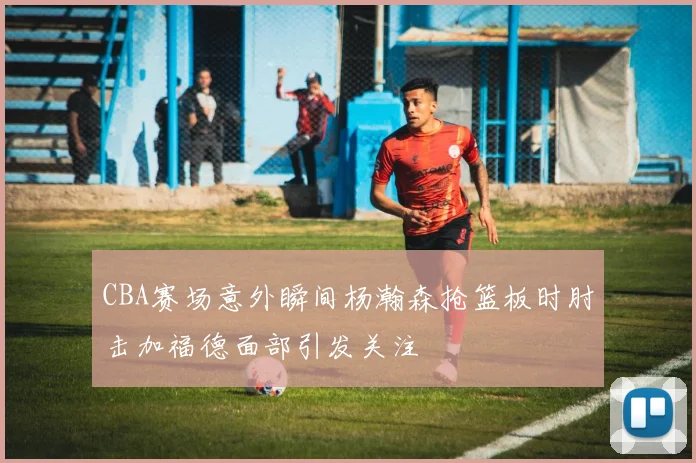 CBA赛场意外瞬间杨瀚森抢篮板时肘击加福德面部引发关注