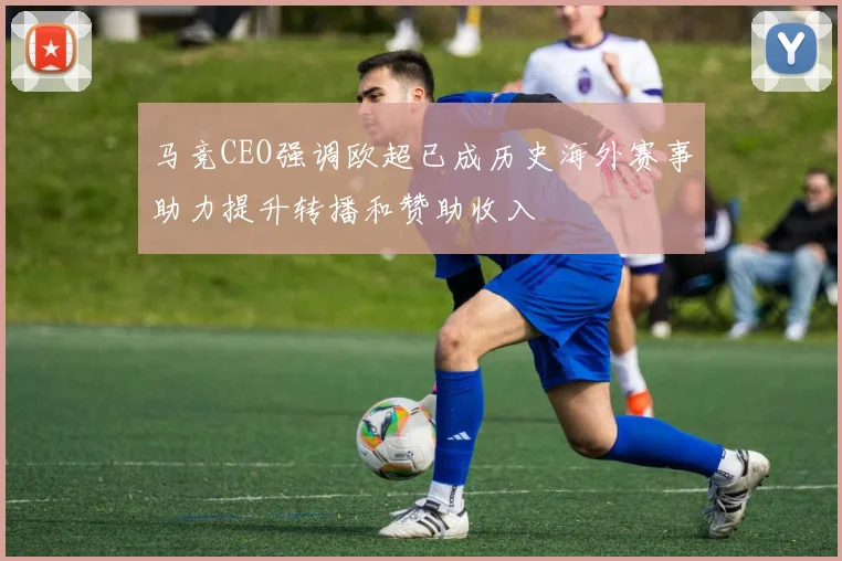 马竞CEO强调欧超已成历史海外赛事助力提升转播和赞助收入