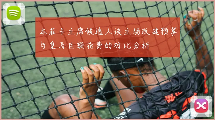 本菲卡主席候选人谈主场改建预算与皇马巨额花费的对比分析