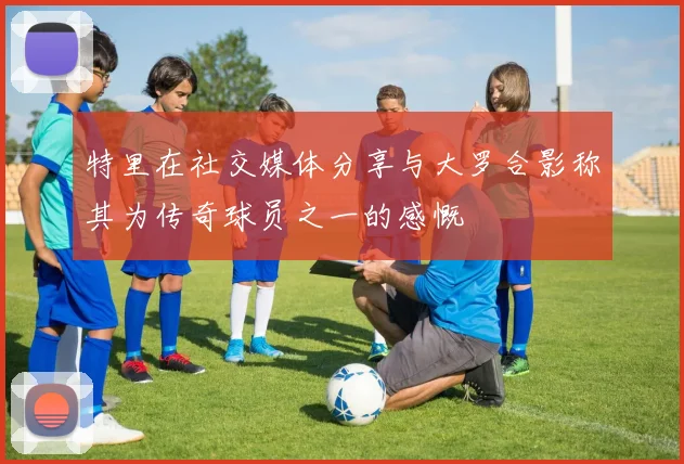 特里在社交媒体分享与大罗合影称其为传奇球员之一的感慨