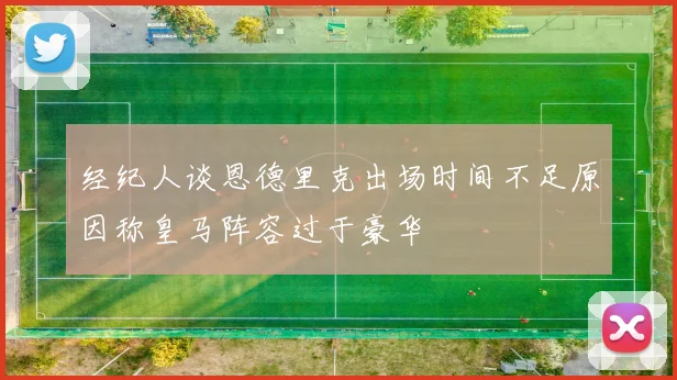 经纪人谈恩德里克出场时间不足原因称皇马阵容过于豪华