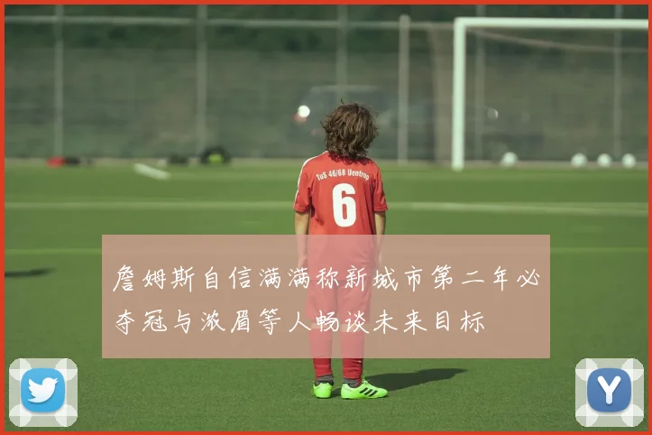 詹姆斯自信满满称新城市第二年必夺冠与浓眉等人畅谈未来目标