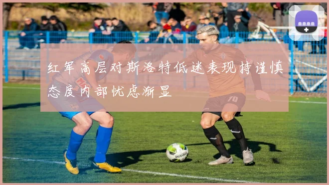 红军高层对斯洛特低迷表现持谨慎态度内部忧虑渐显