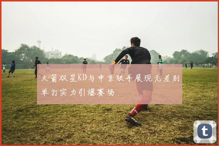 火箭双星KD与申京联手展现无差别单打实力引爆赛场